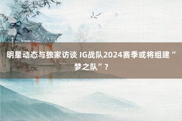 明星动态与独家访谈 IG战队2024赛季或将组建“梦之队”？