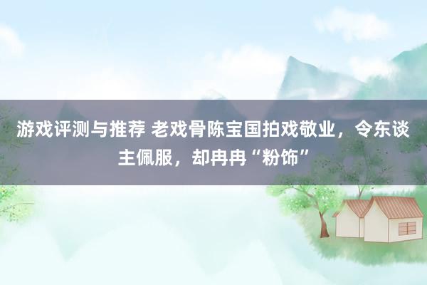 游戏评测与推荐 老戏骨陈宝国拍戏敬业，令东谈主佩服，却冉冉“粉饰”