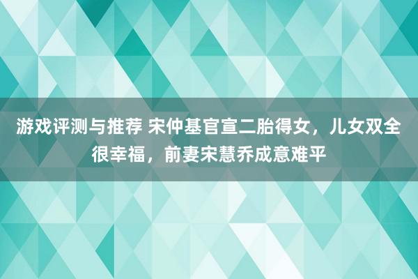 游戏评测与推荐 宋仲基官宣二胎得女，儿女双全很幸福，前妻宋慧乔成意难平