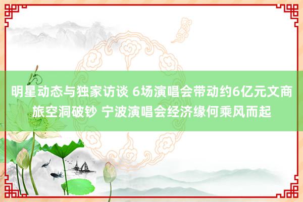 明星动态与独家访谈 6场演唱会带动约6亿元文商旅空洞破钞 宁波演唱会经济缘何乘风而起