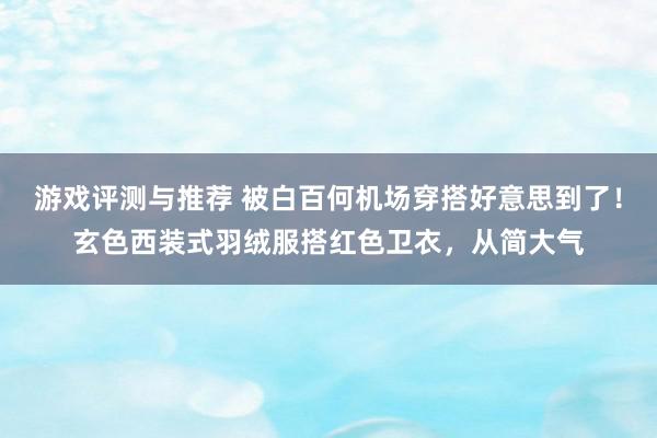 游戏评测与推荐 被白百何机场穿搭好意思到了！玄色西装式羽绒服搭红色卫衣，从简大气