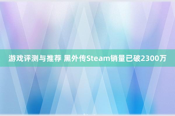 游戏评测与推荐 黑外传Steam销量已破2300万