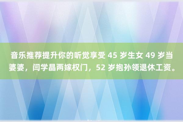 音乐推荐提升你的听觉享受 45 岁生女 49 岁当婆婆，闫学晶两嫁权门，52 岁抱孙领退休工资。