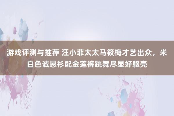 游戏评测与推荐 汪小菲太太马筱梅才艺出众，米白色诚恳衫配金莲裤跳舞尽显好躯壳