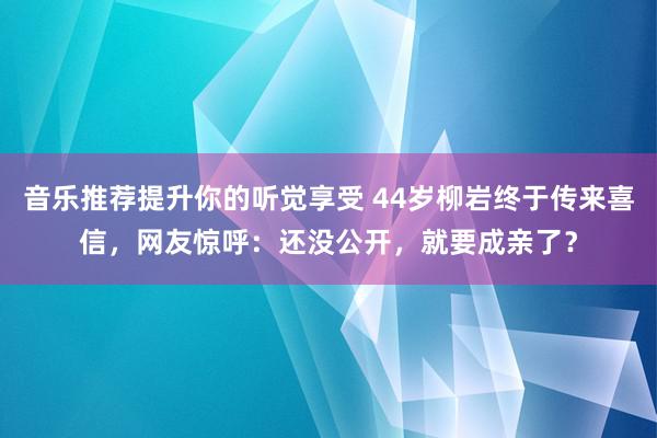 音乐推荐提升你的听觉享受 44岁柳岩终于传来喜信，网友惊呼：还没公开，就要成亲了？