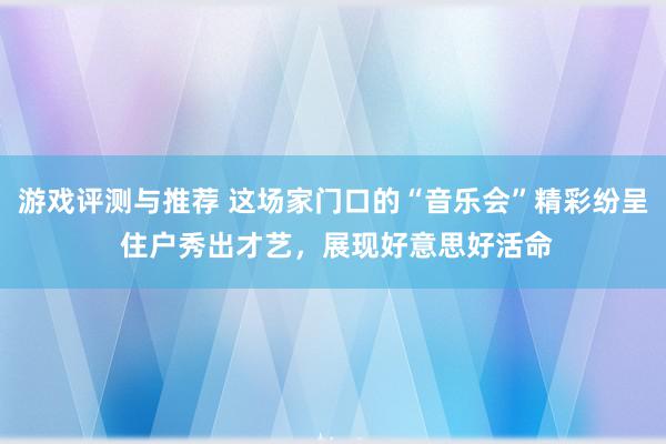 游戏评测与推荐 这场家门口的“音乐会”精彩纷呈 住户秀出才艺，展现好意思好活命