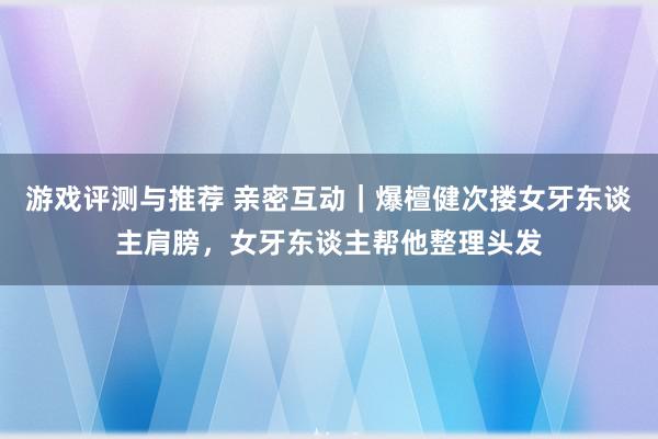 游戏评测与推荐 亲密互动｜爆檀健次搂女牙东谈主肩膀，女牙东谈主帮他整理头发