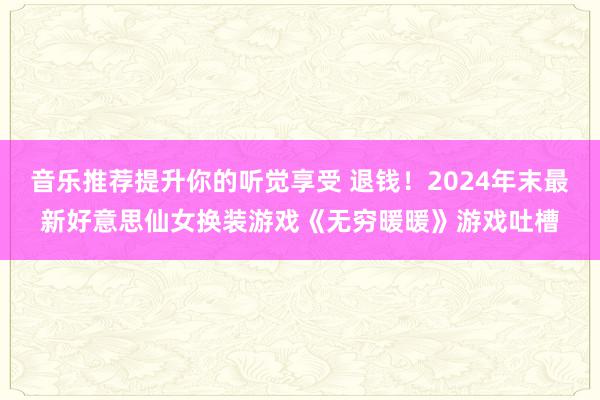 音乐推荐提升你的听觉享受 退钱！2024年末最新好意思仙女换装游戏《无穷暖暖》游戏吐槽