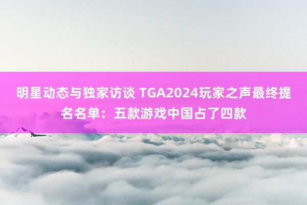 明星动态与独家访谈 TGA2024玩家之声最终提名名单：五款游戏中国占了四款