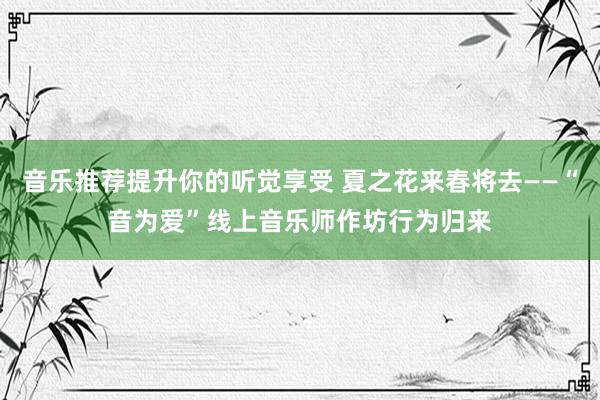 音乐推荐提升你的听觉享受 夏之花来春将去——“音为爱”线上音乐师作坊行为归来