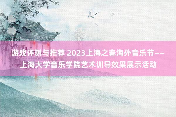 游戏评测与推荐 2023上海之春海外音乐节——上海大学音乐学院艺术训导效果展示活动