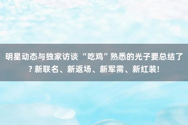 明星动态与独家访谈 “吃鸡”熟悉的光子要总结了? 新联名、新返场、新军需、新红装!