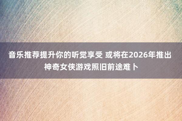 音乐推荐提升你的听觉享受 或将在2026年推出 神奇女侠游戏照旧前途难卜