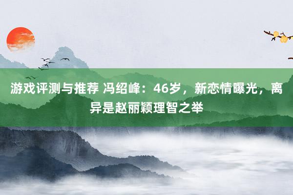 游戏评测与推荐 冯绍峰：46岁，新恋情曝光，离异是赵丽颖理智之举