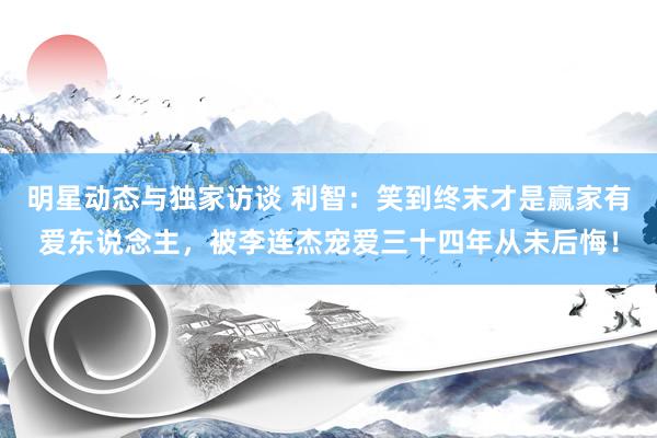 明星动态与独家访谈 利智：笑到终末才是赢家有爱东说念主，被李连杰宠爱三十四年从未后悔！