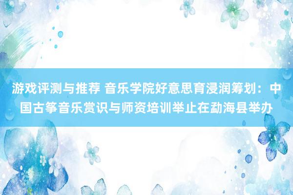 游戏评测与推荐 音乐学院好意思育浸润筹划：中国古筝音乐赏识与师资培训举止在勐海县举办