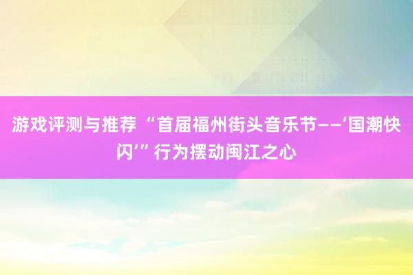 游戏评测与推荐 “首届福州街头音乐节——‘国潮快闪’”行为摆动闽江之心