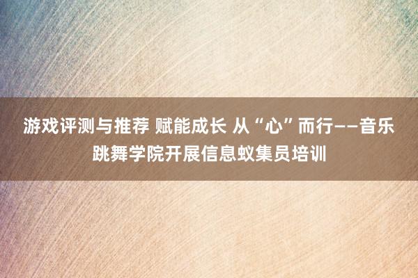 游戏评测与推荐 赋能成长 从“心”而行——音乐跳舞学院开展信息蚁集员培训