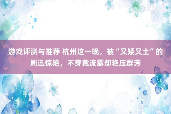 游戏评测与推荐 杭州这一晚，被“又矮又土”的周迅惊艳，不穿戴流露却艳压群芳