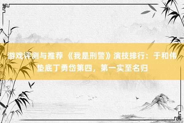 游戏评测与推荐 《我是刑警》演技排行：于和伟垫底丁勇岱第四，第一实至名归