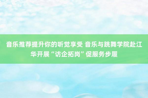 音乐推荐提升你的听觉享受 音乐与跳舞学院赴江华开展“访企拓岗”促服务步履