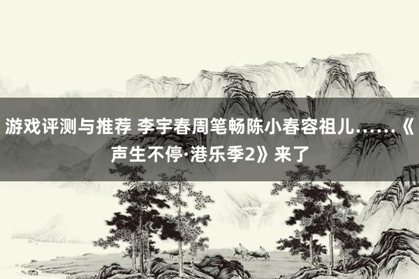 游戏评测与推荐 李宇春周笔畅陈小春容祖儿……《声生不停·港乐季2》来了