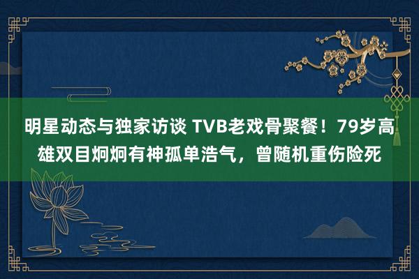 明星动态与独家访谈 TVB老戏骨聚餐！79岁高雄双目炯炯有神孤单浩气，曾随机重伤险死