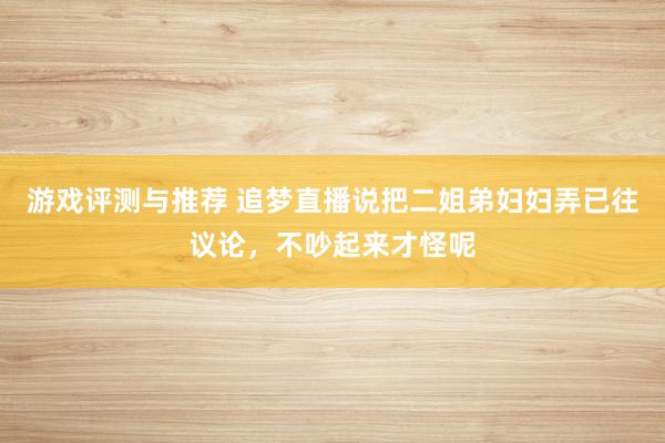 游戏评测与推荐 追梦直播说把二姐弟妇妇弄已往议论，不吵起来才怪呢