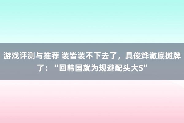 游戏评测与推荐 装皆装不下去了，具俊烨澈底摊牌了：“回韩国就为规避配头大S”