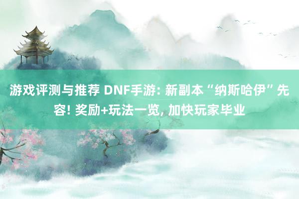 游戏评测与推荐 DNF手游: 新副本“纳斯哈伊”先容! 奖励+玩法一览, 加快玩家毕业