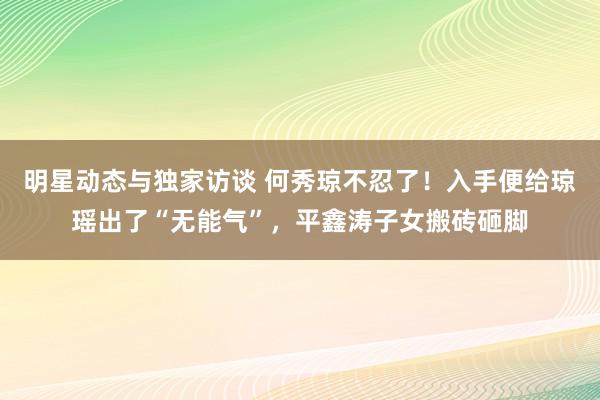 明星动态与独家访谈 何秀琼不忍了！入手便给琼瑶出了“无能气”，平鑫涛子女搬砖砸脚