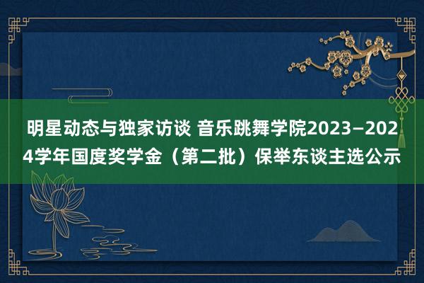 明星动态与独家访谈 音乐跳舞学院2023—2024学年国度奖学金（第二批）保举东谈主选公示