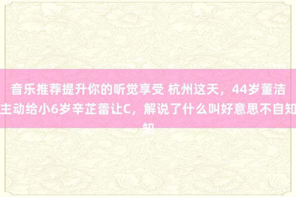 音乐推荐提升你的听觉享受 杭州这天，44岁董洁主动给小6岁辛芷蕾让C，解说了什么叫好意思不自知