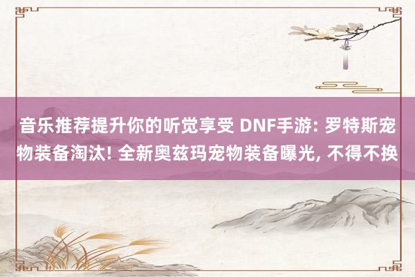 音乐推荐提升你的听觉享受 DNF手游: 罗特斯宠物装备淘汰! 全新奥兹玛宠物装备曝光, 不得不换