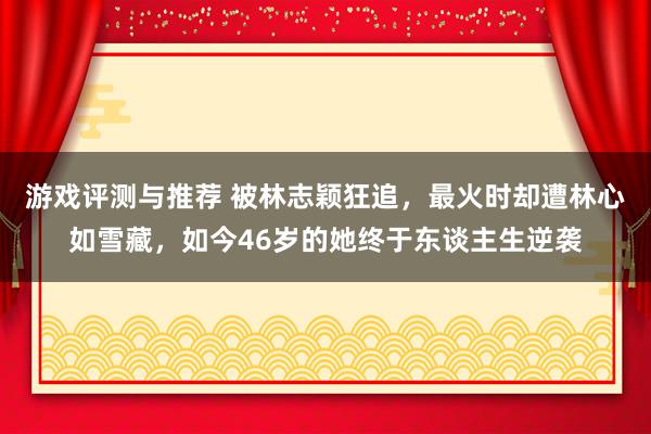 游戏评测与推荐 被林志颖狂追，最火时却遭林心如雪藏，如今46岁的她终于东谈主生逆袭