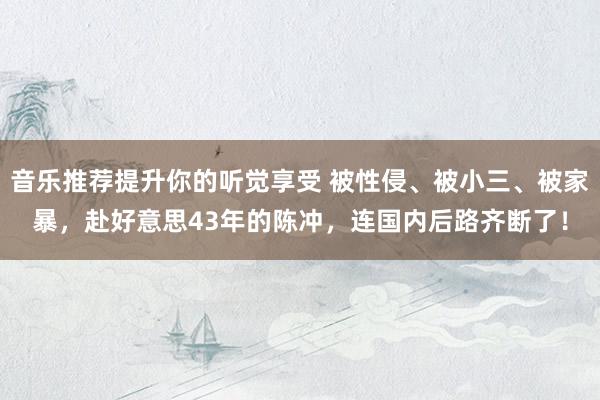 音乐推荐提升你的听觉享受 被性侵、被小三、被家暴，赴好意思43年的陈冲，连国内后路齐断了！