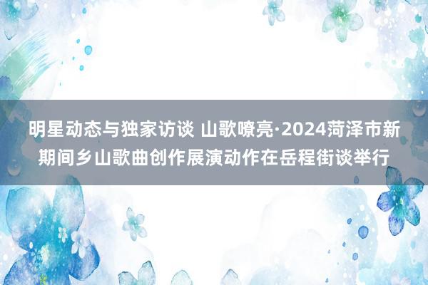 明星动态与独家访谈 山歌嘹亮·2024菏泽市新期间乡山歌曲创作展演动作在岳程街谈举行