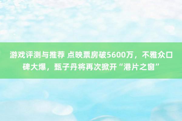 游戏评测与推荐 点映票房破5600万，不雅众口碑大爆，甄子丹将再次掀开“港片之窗”