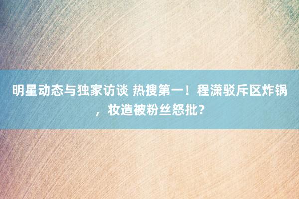 明星动态与独家访谈 热搜第一！程潇驳斥区炸锅，妆造被粉丝怒批？