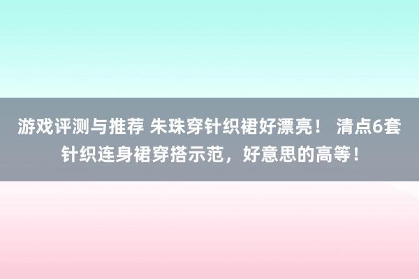 游戏评测与推荐 朱珠穿针织裙好漂亮！ 清点6套针织连身裙穿搭示范，好意思的高等！