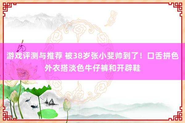 游戏评测与推荐 被38岁张小斐帅到了！口舌拼色外衣搭淡色牛仔裤和开辟鞋