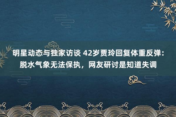 明星动态与独家访谈 42岁贾玲回复体重反弹：脱水气象无法保执，网友研讨是知道失调