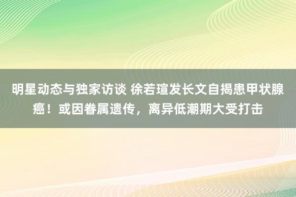 明星动态与独家访谈 徐若瑄发长文自揭患甲状腺癌！或因眷属遗传，离异低潮期大受打击