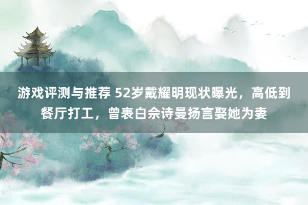 游戏评测与推荐 52岁戴耀明现状曝光，高低到餐厅打工，曾表白佘诗曼扬言娶她为妻