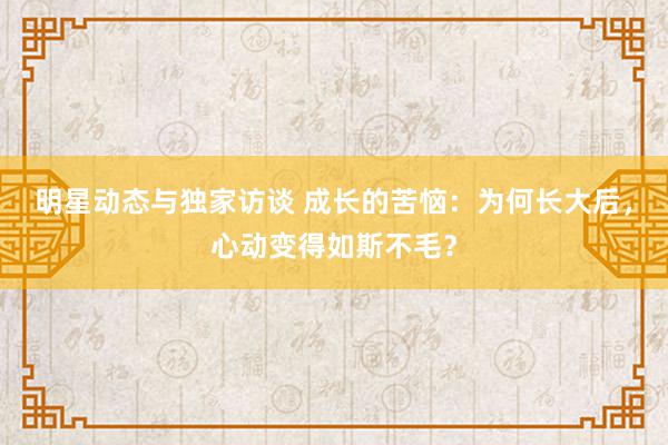 明星动态与独家访谈 成长的苦恼：为何长大后，心动变得如斯不毛？