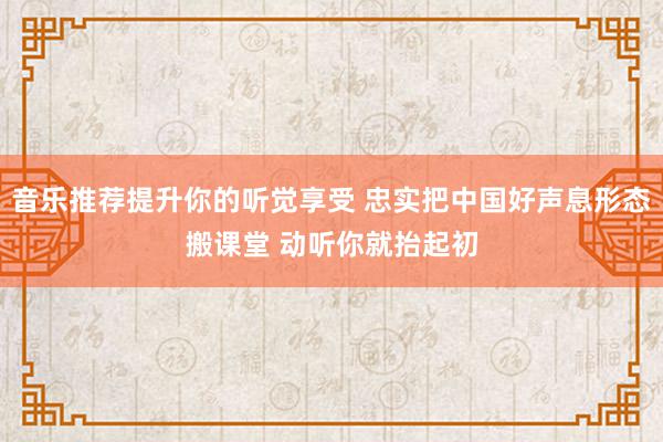 音乐推荐提升你的听觉享受 忠实把中国好声息形态搬课堂 动听你就抬起初