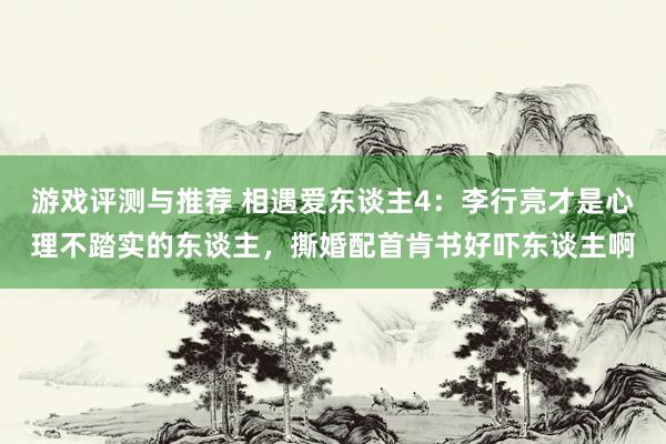 游戏评测与推荐 相遇爱东谈主4：李行亮才是心理不踏实的东谈主，撕婚配首肯书好吓东谈主啊