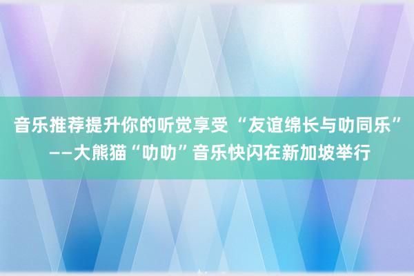 音乐推荐提升你的听觉享受 “友谊绵长与叻同乐” ——大熊猫“叻叻”音乐快闪在新加坡举行