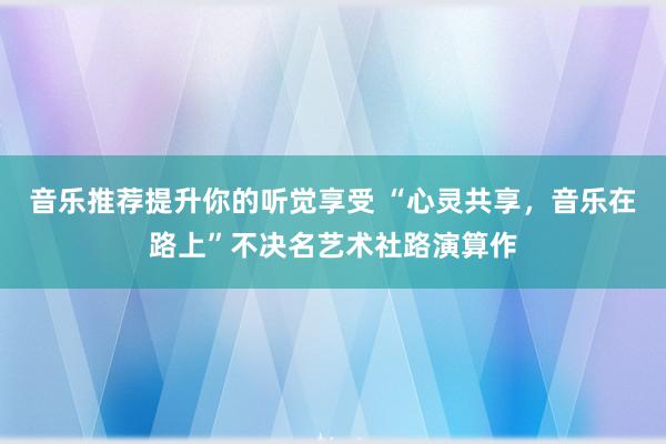 音乐推荐提升你的听觉享受 “心灵共享，音乐在路上”不决名艺术社路演算作