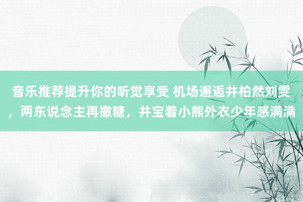 音乐推荐提升你的听觉享受 机场邂逅井柏然刘雯，两东说念主再撒糖，井宝着小熊外衣少年感满满